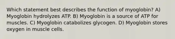 Which statement best describes the function of myoglobin? A) Myoglobin hydrolyzes ATP. B) Myoglobin is a source of ATP for muscles. C) Myoglobin catabolizes glycogen. D) Myoglobin stores oxygen in muscle cells.