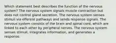 Which statement best describes the function of the nervous system? The nervous system signals muscle contraction but does not control gland secretion. The nervous system senses stimuli via efferent pathways and sends response signals. The nervous system consists of the brain and spinal cord, which are linked to each other by peripheral nerves. The nervous system senses stimuli, integrates information, and generates a response.