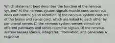 Which statement best describes the function of the nervous system? A) the nervous system signals muscle contraction but does not control gland secretion B) the nervous system consists of the brains and spinal cord, which are linked to each other by peripheral nerves C) the nervous system senses stimuli via efferent pathways and sends response signals D) the nervous system senses stimuli, integrates information, and generates a response