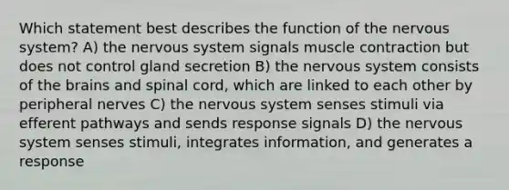 Which statement best describes the function of the nervous system? A) the nervous system signals muscle contraction but does not control gland secretion B) the nervous system consists of the brains and spinal cord, which are linked to each other by peripheral nerves C) the nervous system senses stimuli via efferent pathways and sends response signals D) the nervous system senses stimuli, integrates information, and generates a response