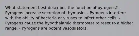 What statement best describes the function of pyrogens? - Pyrogens increase secretion of thymosin. - Pyrogens interfere with the ability of bacteria or viruses to infect other cells. - Pyrogens cause the hypothalamic thermostat to reset to a higher range. - Pyrogens are potent vasodilators.