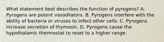 What statement best describes the function of pyrogens? A. Pyrogens are potent vasodilators. B. Pyrogens interfere with the ability of bacteria or viruses to infect other cells. C. Pyrogens increase secretion of thymosin. D. Pyrogens cause the hypothalamic thermostat to reset to a higher range.