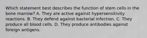 Which statement best describes the function of stem cells in the bone marrow? A. They are active against hypersensitivity reactions. B. They defend against bacterial infection. C. They produce all blood cells. D. They produce antibodies against foreign antigens.