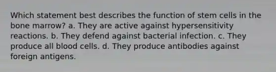 Which statement best describes the function of stem cells in the bone marrow? a. They are active against hypersensitivity reactions. b. They defend against bacterial infection. c. They produce all blood cells. d. They produce antibodies against foreign antigens.