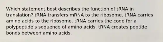 Which statement best describes the function of tRNA in translation? tRNA transfers mRNA to the ribosome. tRNA carries amino acids to the ribosome. tRNA carries the code for a polypeptide's sequence of amino acids. tRNA creates peptide bonds between amino acids.