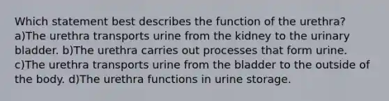 Which statement best describes the function of the urethra? a)The urethra transports urine from the kidney to the <a href='https://www.questionai.com/knowledge/kb9SdfFdD9-urinary-bladder' class='anchor-knowledge'>urinary bladder</a>. b)The urethra carries out processes that form urine. c)The urethra transports urine from the bladder to the outside of the body. d)The urethra functions in urine storage.