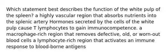 Which statement best describes the function of the white pulp of the spleen? a highly vascular region that absorbs nutrients into the splenic artery Hormones secreted by the cells of the white pulp cause T lymphocytes to gain immunocompetence. a macrophage-rich region that removes defective, old, or worn-out blood cells a lymphocyte-rich region that activates an immune response to blood-borne antigens