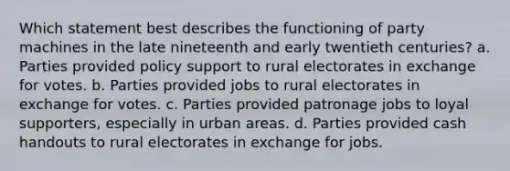 Which statement best describes the functioning of party machines in the late nineteenth and early twentieth centuries? a. Parties provided policy support to rural electorates in exchange for votes. b. Parties provided jobs to rural electorates in exchange for votes. c. Parties provided patronage jobs to loyal supporters, especially in urban areas. d. Parties provided cash handouts to rural electorates in exchange for jobs.