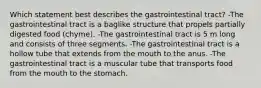 Which statement best describes the gastrointestinal tract? -The gastrointestinal tract is a baglike structure that propels partially digested food (chyme). -The gastrointestinal tract is 5 m long and consists of three segments. -The gastrointestinal tract is a hollow tube that extends from the mouth to the anus. -The gastrointestinal tract is a muscular tube that transports food from the mouth to the stomach.