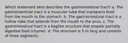 Which statement best describes the gastrointestinal tract? a. The gastrointestinal tract is a muscular tube that transports food from the mouth to the stomach. b. The gastrointestinal tract is a hollow tube that extends from the mouth to the anus. c. The gastrointestinal tract is a baglike structure that propels partially digested food (chyme). d. The structure is 5 m long and consists of three segments.