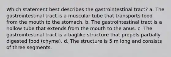 Which statement best describes the gastrointestinal tract? a. The gastrointestinal tract is a muscular tube that transports food from the mouth to the stomach. b. The gastrointestinal tract is a hollow tube that extends from the mouth to the anus. c. The gastrointestinal tract is a baglike structure that propels partially digested food (chyme). d. The structure is 5 m long and consists of three segments.