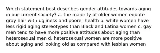 Which statement best describes gender attitudes towards aging in our current society? a. the majority of older women equate gray hair with ugliness and poorer health b. white women have less rigid aging stereotypes than Black and Latina women c. gay men tend to have more positive attitudes about aging than heterosexual men d. heterosexual women are more positive about aging and looking old as compared with lesbian women