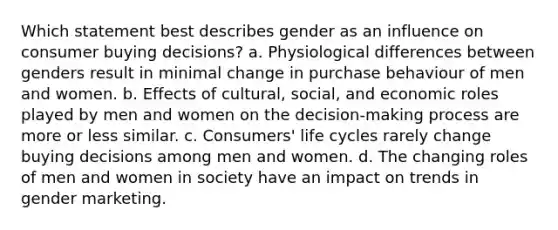 Which statement best describes gender as an influence on consumer buying decisions? a. Physiological differences between genders result in minimal change in purchase behaviour of men and women. b. Effects of cultural, social, and economic roles played by men and women on the decision-making process are more or less similar. c. Consumers' life cycles rarely change buying decisions among men and women. d. The changing roles of men and women in society have an impact on trends in gender marketing.