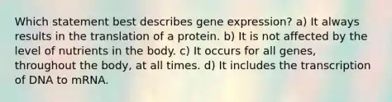 Which statement best describes gene expression? a) It always results in the translation of a protein. b) It is not affected by the level of nutrients in the body. c) It occurs for all genes, throughout the body, at all times. d) It includes the transcription of DNA to mRNA.