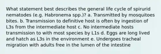 What statement best describes the general life cycle of spirurid nematodes (e.g. Habronema spp.)? a. Transmitted by mosquitoes bites. b. Transmission to definitive host is often by ingestion of L3s from the intermediate host c. No intermediate hosts transmission to with most species by L1s d. Eggs are long lived and hatch as L3s in the environment e. Undergoes tracheal migration with adults free in the lumen of the intestine