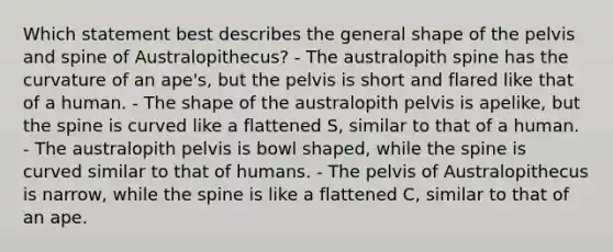 Which statement best describes the general shape of the pelvis and spine of Australopithecus? - The australopith spine has the curvature of an ape's, but the pelvis is short and flared like that of a human. - The shape of the australopith pelvis is apelike, but the spine is curved like a flattened S, similar to that of a human. - The australopith pelvis is bowl shaped, while the spine is curved similar to that of humans. - The pelvis of Australopithecus is narrow, while the spine is like a flattened C, similar to that of an ape.