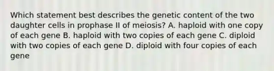 Which statement best describes the genetic content of the two daughter cells in prophase II of meiosis? A. haploid with one copy of each gene B. haploid with two copies of each gene C. diploid with two copies of each gene D. diploid with four copies of each gene