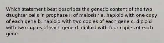 Which statement best describes the genetic content of the two daughter cells in prophase II of meiosis? a. haploid with one copy of each gene b. haploid with two copies of each gene c. diploid with two copies of each gene d. diploid with four copies of each gene