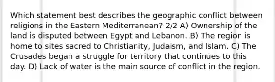 Which statement best describes the geographic conflict between religions in the Eastern Mediterranean? 2/2 A) Ownership of the land is disputed between Egypt and Lebanon. B) The region is home to sites sacred to Christianity, Judaism, and Islam. C) The Crusades began a struggle for territory that continues to this day. D) Lack of water is the main source of conflict in the region.