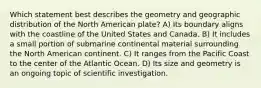 Which statement best describes the geometry and geographic distribution of the North American plate? A) Its boundary aligns with the coastline of the United States and Canada. B) It includes a small portion of submarine continental material surrounding the North American continent. C) It ranges from the Pacific Coast to the center of the Atlantic Ocean. D) Its size and geometry is an ongoing topic of scientific investigation.