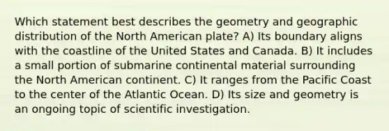 Which statement best describes the geometry and geographic distribution of the North American plate? A) Its boundary aligns with the coastline of the United States and Canada. B) It includes a small portion of submarine continental material surrounding the North American continent. C) It ranges from the Pacific Coast to the center of the Atlantic Ocean. D) Its size and geometry is an ongoing topic of scientific investigation.