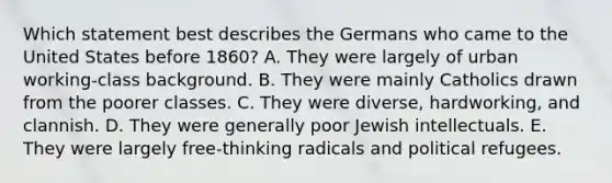 Which statement best describes the Germans who came to the United States before 1860? A. They were largely of urban working-class background. B. They were mainly Catholics drawn from the poorer classes. C. They were diverse, hardworking, and clannish. D. They were generally poor Jewish intellectuals. E. They were largely free-thinking radicals and political refugees.