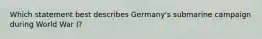 Which statement best describes Germany's submarine campaign during World War I?