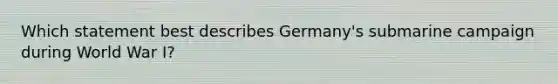 Which statement best describes Germany's submarine campaign during World War I?