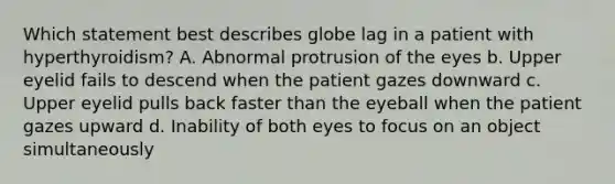 Which statement best describes globe lag in a patient with hyperthyroidism? A. Abnormal protrusion of the eyes b. Upper eyelid fails to descend when the patient gazes downward c. Upper eyelid pulls back faster than the eyeball when the patient gazes upward d. Inability of both eyes to focus on an object simultaneously