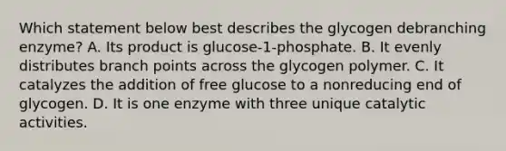 Which statement below best describes the glycogen debranching enzyme? A. Its product is glucose-1-phosphate. B. It evenly distributes branch points across the glycogen polymer. C. It catalyzes the addition of free glucose to a nonreducing end of glycogen. D. It is one enzyme with three unique catalytic activities.