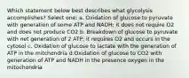 Which statement below best describes what glycolysis accomplishes? Select one: a. Oxidation of glucose to pyruvate with generation of some ATP and NADH; it does not require O2 and does not produce CO2 b. Breakdown of glucose to pyruvate with net generation of 2 ATP; it requires O2 and occurs in the cytosol c. Oxidation of glucose to lactate with the generation of ATP in the mitchondria d.Oxidation of glucose to CO2 with generation of ATP and NADH in the presence oxygen in the mitochondria