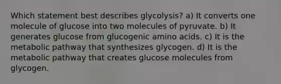 Which statement best describes glycolysis? a) It converts one molecule of glucose into two molecules of pyruvate. b) It generates glucose from glucogenic amino acids. c) It is the metabolic pathway that synthesizes glycogen. d) It is the metabolic pathway that creates glucose molecules from glycogen.