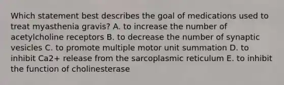 Which statement best describes the goal of medications used to treat myasthenia gravis? A. to increase the number of acetylcholine receptors B. to decrease the number of synaptic vesicles C. to promote multiple motor unit summation D. to inhibit Ca2+ release from the sarcoplasmic reticulum E. to inhibit the function of cholinesterase