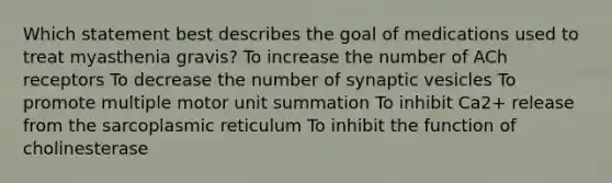 Which statement best describes the goal of medications used to treat myasthenia gravis? To increase the number of ACh receptors To decrease the number of synaptic vesicles To promote multiple motor unit summation To inhibit Ca2+ release from the sarcoplasmic reticulum To inhibit the function of cholinesterase