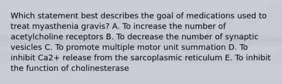 Which statement best describes the goal of medications used to treat myasthenia gravis? A. To increase the number of acetylcholine receptors B. To decrease the number of synaptic vesicles C. To promote multiple motor unit summation D. To inhibit Ca2+ release from the sarcoplasmic reticulum E. To inhibit the function of cholinesterase