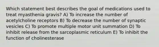 Which statement best describes the goal of medications used to treat myasthenia gravis? A) To increase the number of acetylcholine receptors B) To decrease the number of synaptic vesicles C) To promote multiple motor unit summation D) To inhibit release from the sarcoplasmic reticulum E) To inhibit the function of cholinesterase