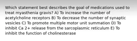 Which statement best describes the goal of medications used to treat myasthenia gravis? A) To increase the number of acetylcholine receptors B) To decrease the number of synaptic vesicles C) To promote multiple motor unit summation D) To inhibit Ca 2+ release from the sarcoplasmic reticulum E) To inhibit the function of cholinesterase