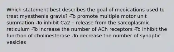 Which statement best describes the goal of medications used to treat myasthenia gravis? -To promote multiple motor unit summation -To inhibit Ca2+ release from the sarcoplasmic reticulum -To increase the number of ACh receptors -To inhibit the function of cholinesterase -To decrease the number of synaptic vesicles