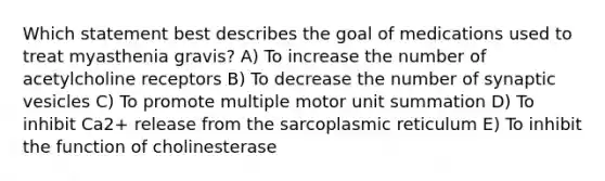 Which statement best describes the goal of medications used to treat myasthenia gravis? A) To increase the number of acetylcholine receptors B) To decrease the number of synaptic vesicles C) To promote multiple motor unit summation D) To inhibit Ca2+ release from the sarcoplasmic reticulum E) To inhibit the function of cholinesterase