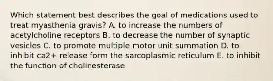 Which statement best describes the goal of medications used to treat myasthenia gravis? A. to increase the numbers of acetylcholine receptors B. to decrease the number of synaptic vesicles C. to promote multiple motor unit summation D. to inhibit ca2+ release form the sarcoplasmic reticulum E. to inhibit the function of cholinesterase