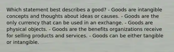 Which statement best describes a good? - Goods are intangible concepts and thoughts about ideas or causes. - Goods are the only currency that can be used in an exchange. - Goods are physical objects. - Goods are the benefits organizations receive for selling products and services. - Goods can be either tangible or intangible.