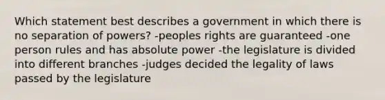 Which statement best describes a government in which there is no separation of powers? -peoples rights are guaranteed -one person rules and has absolute power -the legislature is divided into different branches -judges decided the legality of laws passed by the legislature