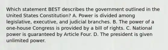 Which statement BEST describes the government outlined in the United States Constitution? A. Power is divided among legislative, executive, and judicial branches. B. The power of a one-house Congress is provided by a bill of rights. C. National power is guaranteed by Article Four. D. The president is given unlimited power.