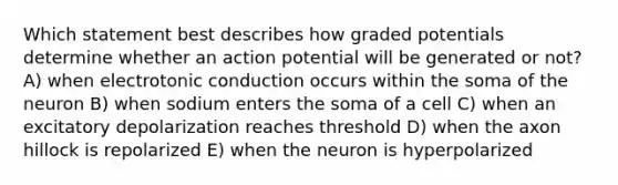 Which statement best describes how graded potentials determine whether an action potential will be generated or not? A) when electrotonic conduction occurs within the soma of the neuron B) when sodium enters the soma of a cell C) when an excitatory depolarization reaches threshold D) when the axon hillock is repolarized E) when the neuron is hyperpolarized