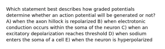 Which statement best describes how graded potentials determine whether an action potential will be generated or not? A) when the axon hillock is repolarized B) when electrotonic conduction occurs within the soma of the neuron C) when an excitatory depolarization reaches threshold D) when sodium enters the soma of a cell E) when the neuron is hyperpolarized