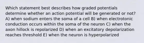 Which statement best describes how graded potentials determine whether an action potential will be generated or not? A) when sodium enters the soma of a cell B) when electrotonic conduction occurs within the soma of the neuron C) when the axon hillock is repolarized D) when an excitatory depolarization reaches threshold E) when the neuron is hyperpolarized