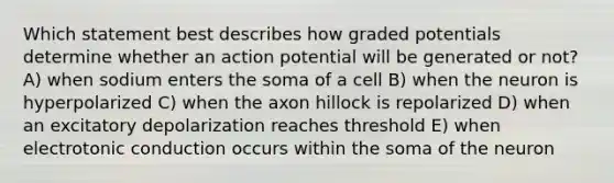 Which statement best describes how graded potentials determine whether an action potential will be generated or not? A) when sodium enters the soma of a cell B) when the neuron is hyperpolarized C) when the axon hillock is repolarized D) when an excitatory depolarization reaches threshold E) when electrotonic conduction occurs within the soma of the neuron