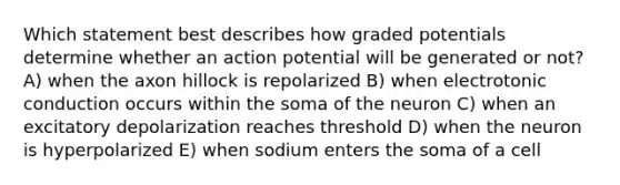 Which statement best describes how graded potentials determine whether an action potential will be generated or not? A) when the axon hillock is repolarized B) when electrotonic conduction occurs within the soma of the neuron C) when an excitatory depolarization reaches threshold D) when the neuron is hyperpolarized E) when sodium enters the soma of a cell