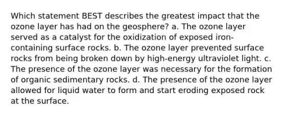 Which statement BEST describes the greatest impact that the ozone layer has had on the geosphere? a. The ozone layer served as a catalyst for the oxidization of exposed iron-containing surface rocks. b. The ozone layer prevented surface rocks from being broken down by high-energy ultraviolet light. c. The presence of the ozone layer was necessary for the formation of <a href='https://www.questionai.com/knowledge/k5SviQ3I0J-organic-sedimentary-rocks' class='anchor-knowledge'>organic sedimentary rocks</a>. d. The presence of the ozone layer allowed for liquid water to form and start eroding exposed rock at the surface.