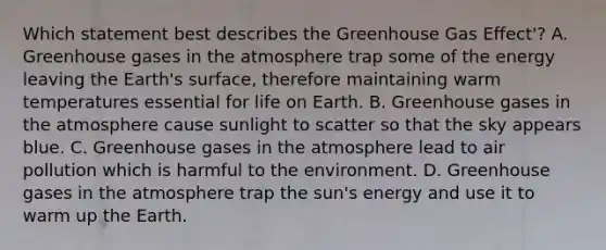 Which statement best describes the Greenhouse Gas Effect'? A. Greenhouse gases in the atmosphere trap some of the energy leaving the Earth's surface, therefore maintaining warm temperatures essential for life on Earth. B. Greenhouse gases in the atmosphere cause sunlight to scatter so that the sky appears blue. C. Greenhouse gases in the atmosphere lead to air pollution which is harmful to the environment. D. Greenhouse gases in the atmosphere trap the sun's energy and use it to warm up the Earth.